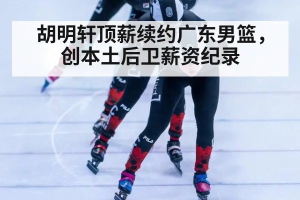 胡明轩顶薪续约广东男篮，创本土后卫薪资纪录